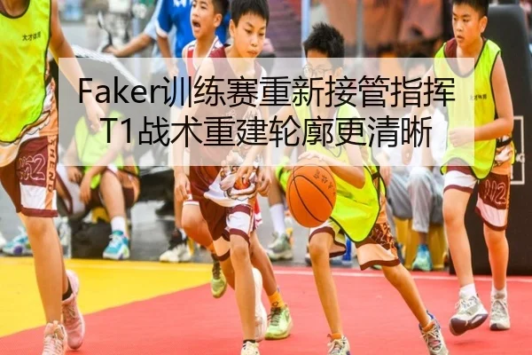 Faker训练赛重新接管指挥T1战术重建轮廓更清晰