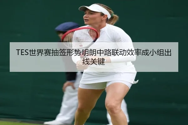 TES世界赛抽签形势明朗中路联动效率成小组出线关键